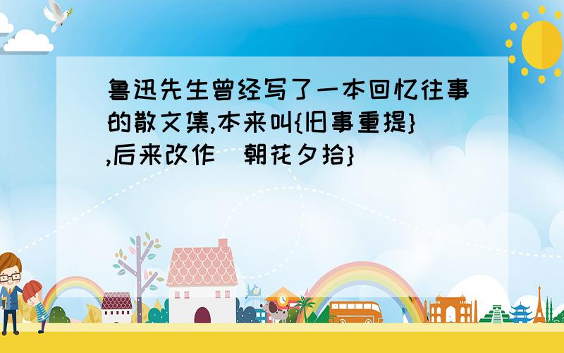 鲁迅先生曾经写了一本回忆往事的散文集,本来叫{旧事重提},后来改作[朝花夕拾}