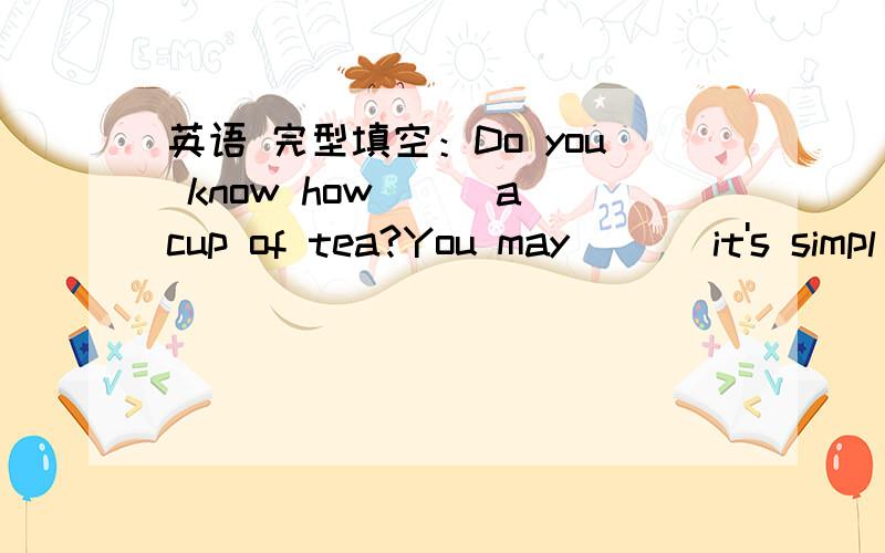 英语 完型填空：Do you know how___a cup of tea?You may ___it's simpl