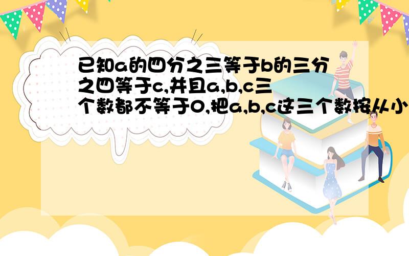 已知a的四分之三等于b的三分之四等于c,并且a,b,c三个数都不等于0,把a,b,c这三个数按从小到大的顺序排列.