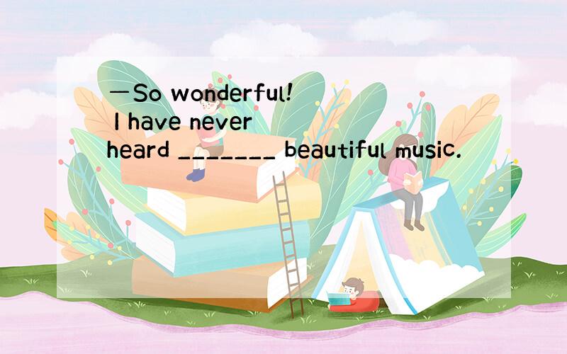 —So wonderful! I have never heard _______ beautiful music.