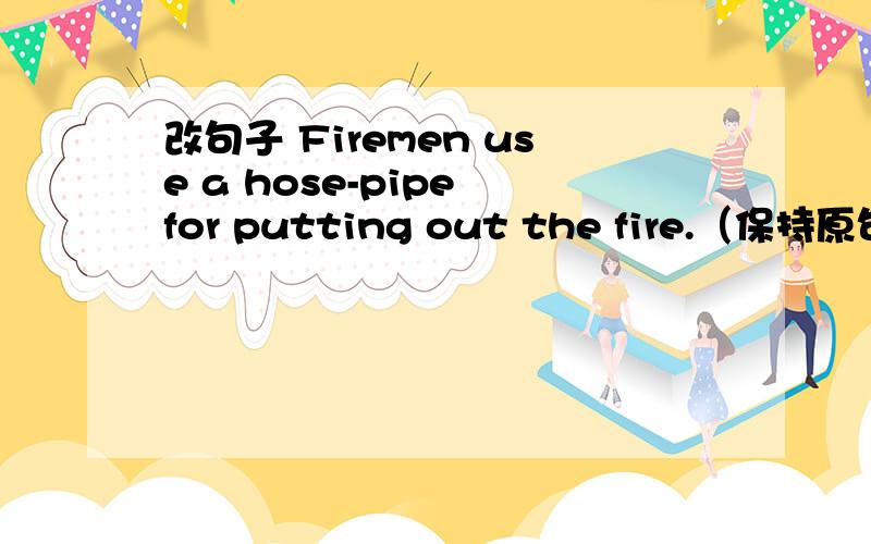 改句子 Firemen use a hose-pipe for putting out the fire.（保持原句意思