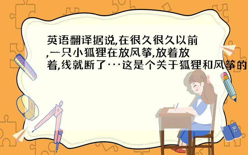 英语翻译据说,在很久很久以前,一只小狐狸在放风筝,放着放着,线就断了···这是个关于狐狸和风筝的有趣故事,尽管我不明白其