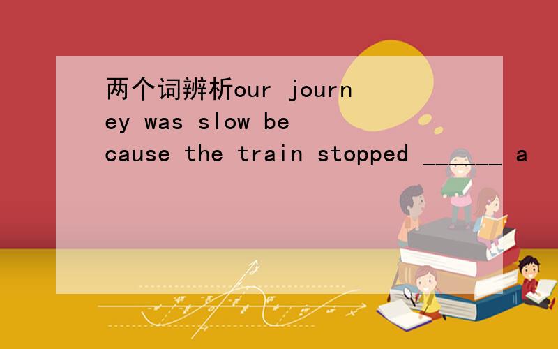 两个词辨析our journey was slow because the train stopped ______ a