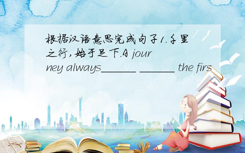 根据汉语意思完成句子1.千里之行,始于足下.A journey always______ ______ the firs