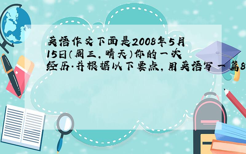 英语作文下面是2008年5月15日（周三,晴天）你的一次经历.并根据以下要点,用英语写一篇80词左右的日记.注意要点完整