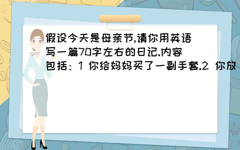 假设今天是母亲节,请你用英语写一篇70字左右的日记.内容包括：1 你给妈妈买了一副手套.2 你放