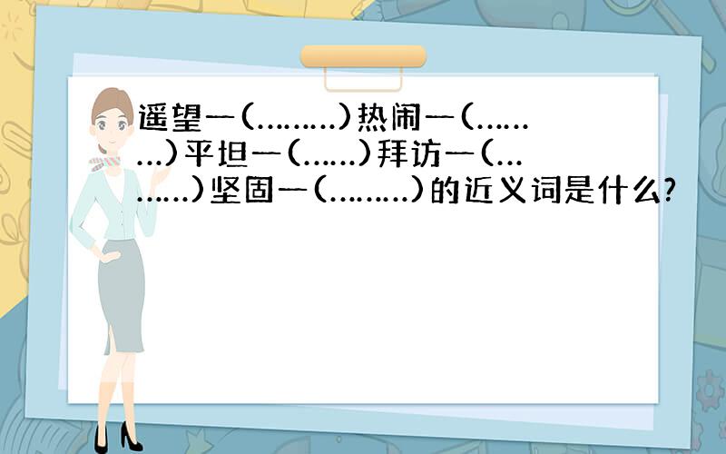 遥望一(………)热闹一(………)平坦一(……)拜访一(………)坚固一(………)的近义词是什么?