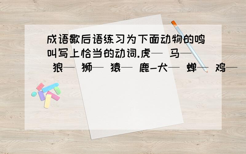 成语歇后语练习为下面动物的鸣叫写上恰当的动词.虎— 马— 狼— 狮— 猿— 鹿-犬— 蝉— 鸡—