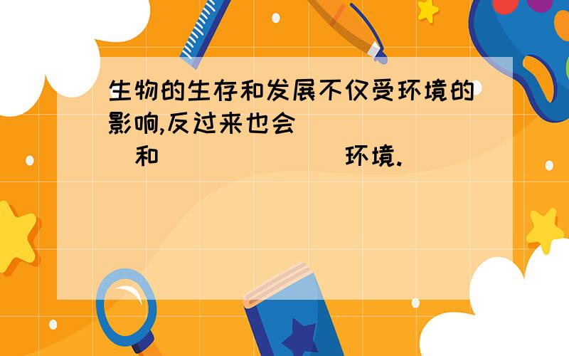 生物的生存和发展不仅受环境的影响,反过来也会_______和_______环境.