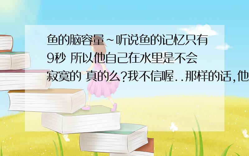 鱼的脑容量~听说鱼的记忆只有9秒 所以他自己在水里是不会寂寞的 真的么?我不信喔..那样的话,他是如何在水里游的?就是