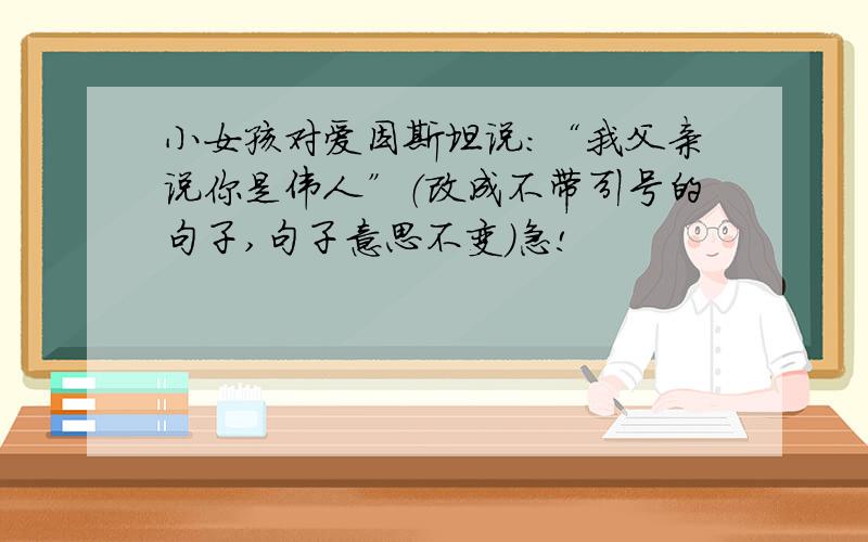 小女孩对爱因斯坦说：“我父亲说你是伟人”（改成不带引号的句子,句子意思不变）急!