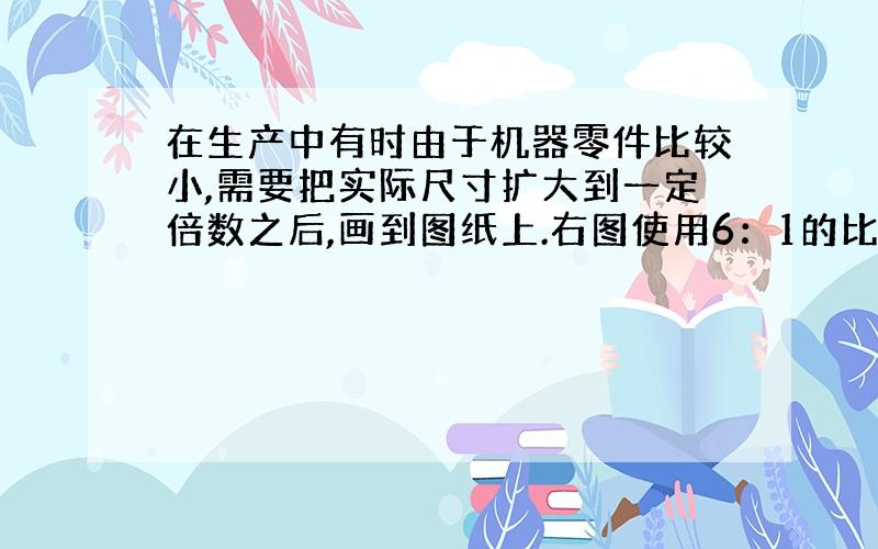 在生产中有时由于机器零件比较小,需要把实际尺寸扩大到一定倍数之后,画到图纸上.右图使用6：1的比例尺画的截面图.这个零件