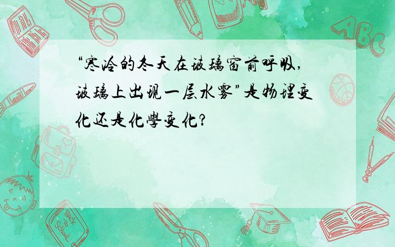 “寒冷的冬天在玻璃窗前呼吸,玻璃上出现一层水雾”是物理变化还是化学变化?