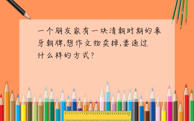 一个朋友家有一块清朝时期的象牙朝牌,想作文物卖掉,要通过什么样的方式?