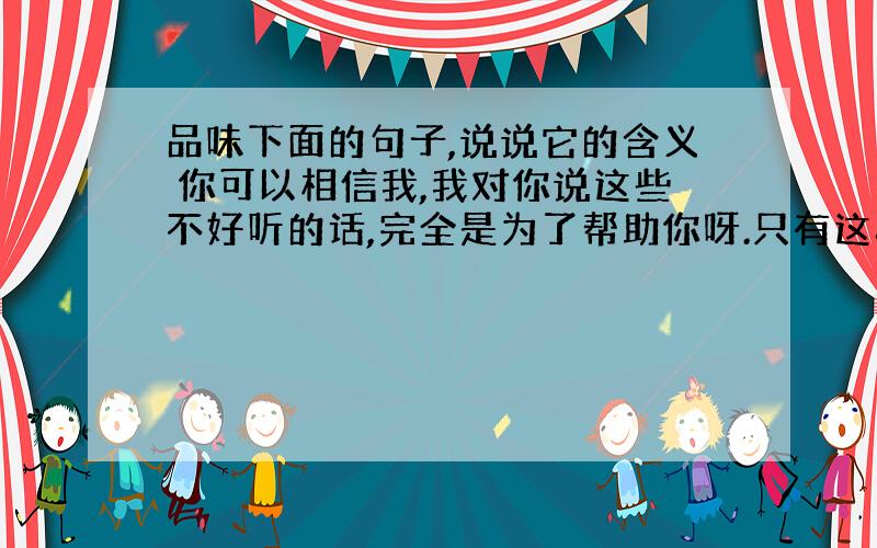 品味下面的句子,说说它的含义 你可以相信我,我对你说这些不好听的话,完全是为了帮助你呀.只有这样,你