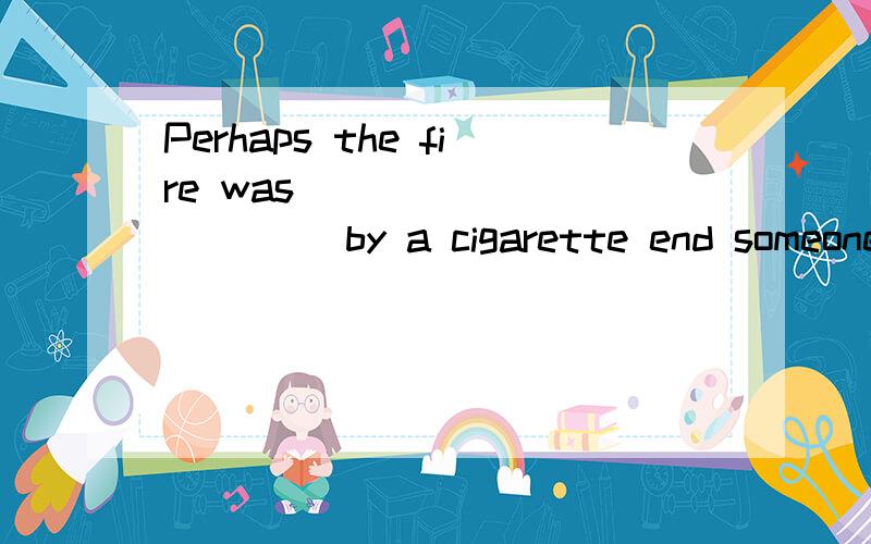 Perhaps the fire was ___________ by a cigarette end someone