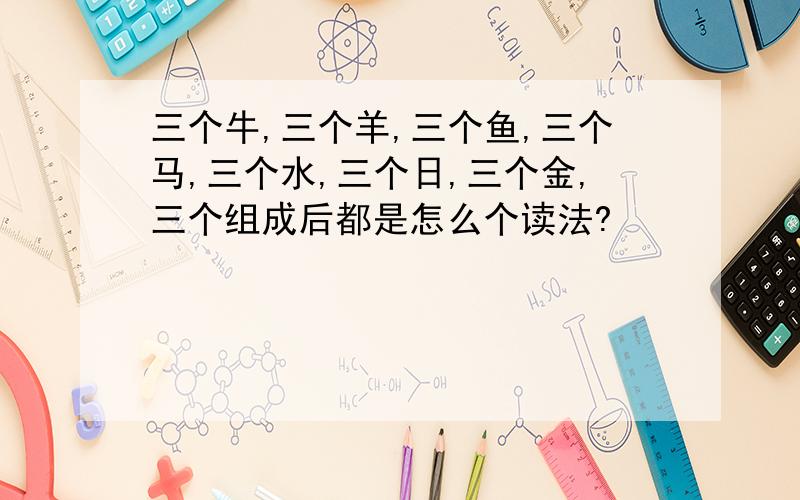 三个牛,三个羊,三个鱼,三个马,三个水,三个日,三个金,三个组成后都是怎么个读法?