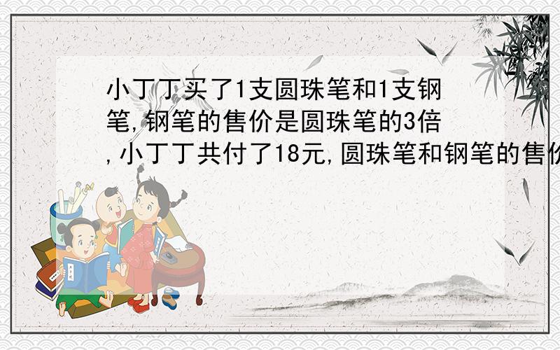 小丁丁买了1支圆珠笔和1支钢笔,钢笔的售价是圆珠笔的3倍,小丁丁共付了18元,圆珠笔和钢笔的售价各是多少元?