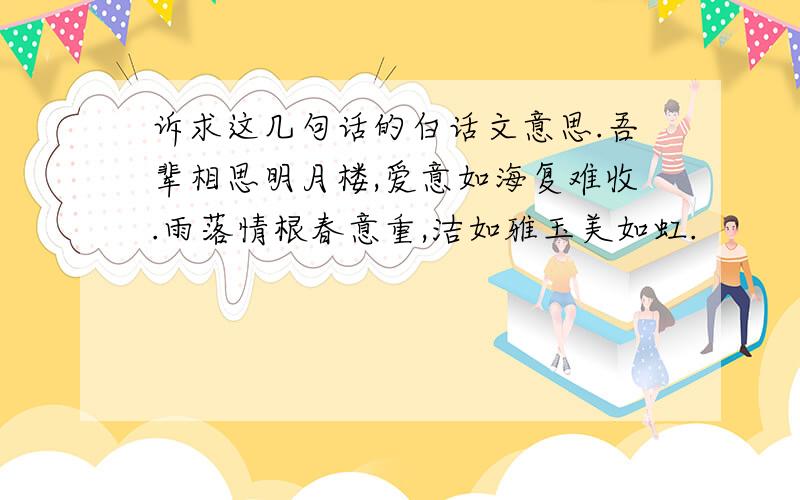 诉求这几句话的白话文意思.吾辈相思明月楼,爱意如海复难收.雨落情根春意重,洁如雅玉美如虹.