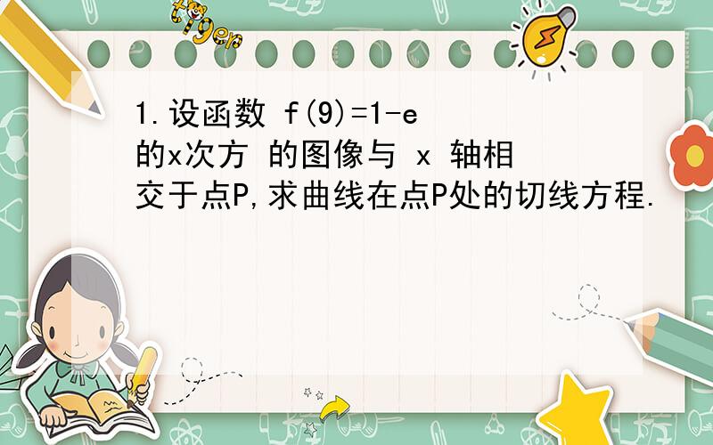 1.设函数 f(9)=1-e的x次方 的图像与 x 轴相交于点P,求曲线在点P处的切线方程.