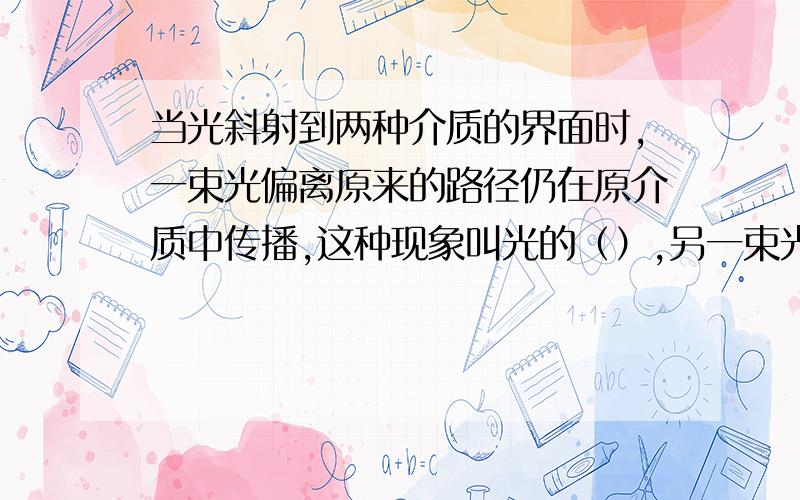 当光斜射到两种介质的界面时,一束光偏离原来的路径仍在原介质中传播,这种现象叫光的（）,另一束光将会从一种介质射入另一种介