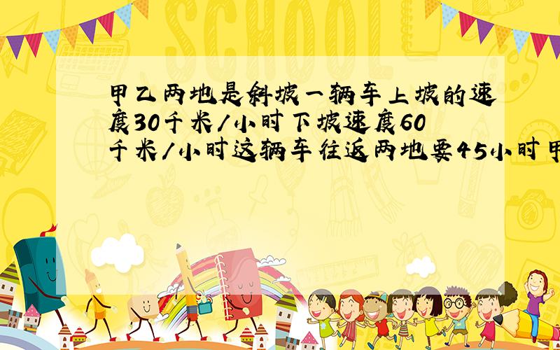甲乙两地是斜坡一辆车上坡的速度30千米／小时下坡速度60千米／小时这辆车往返两地要45小时甲乙相距