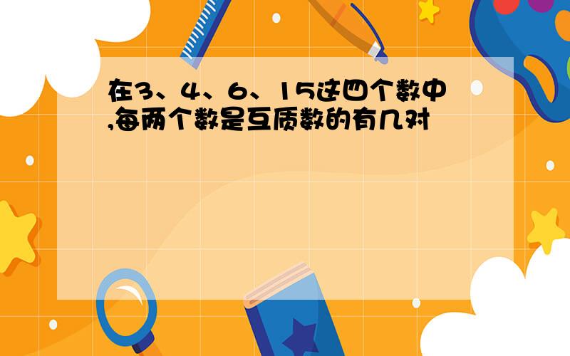 在3、4、6、15这四个数中,每两个数是互质数的有几对