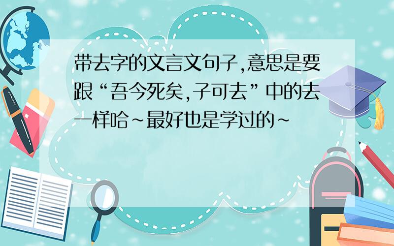 带去字的文言文句子,意思是要跟“吾今死矣,子可去”中的去一样哈~最好也是学过的~