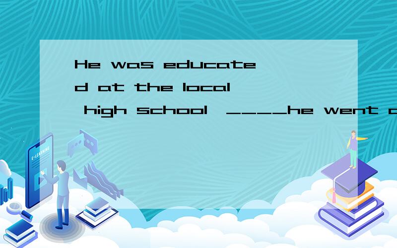 He was educated at the local high school,____he went on to B