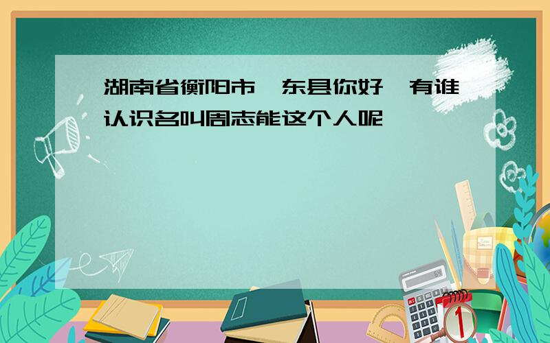 湖南省衡阳市祁东县你好,有谁认识名叫周志能这个人呢、