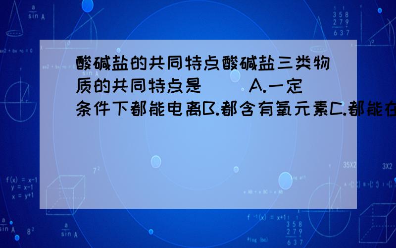 酸碱盐的共同特点酸碱盐三类物质的共同特点是（ ）A.一定条件下都能电离B.都含有氧元素C.都能在水溶液中导电D.在水溶液