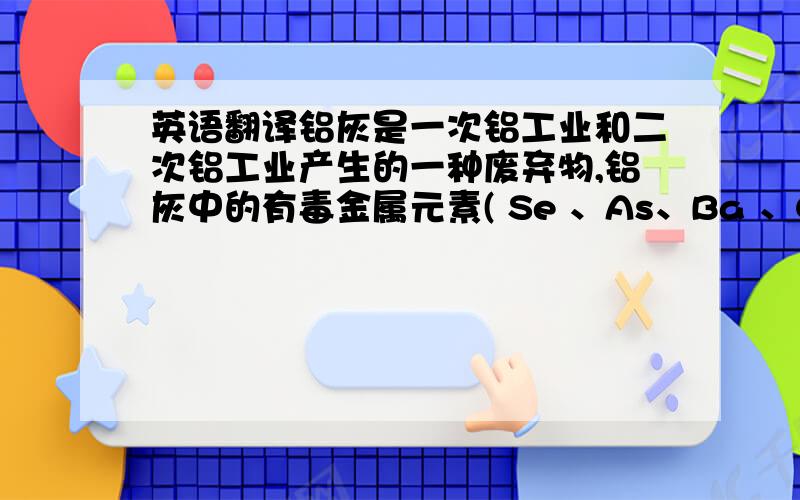 英语翻译铝灰是一次铝工业和二次铝工业产生的一种废弃物,铝灰中的有毒金属元素( Se 、As、Ba 、Cd、Cr 、Pb等