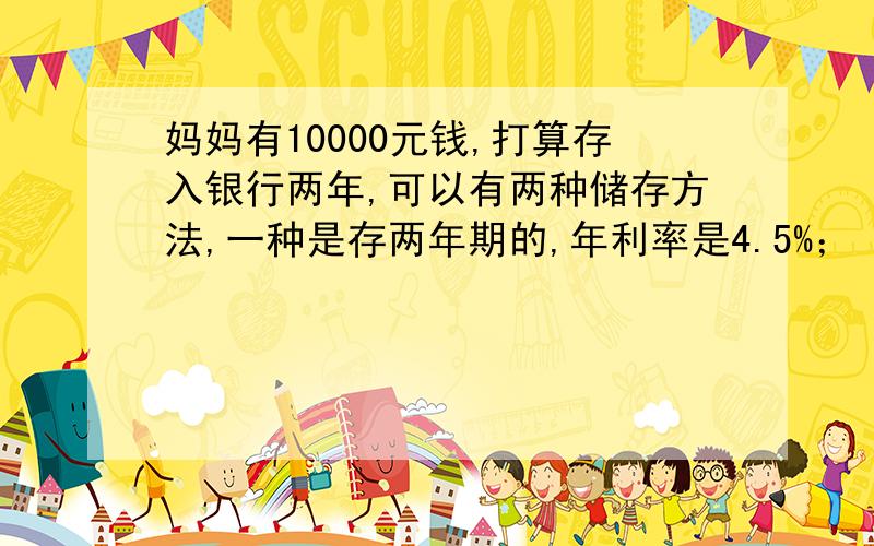 妈妈有10000元钱,打算存入银行两年,可以有两种储存方法,一种是存两年期的,年利率是4.5%；