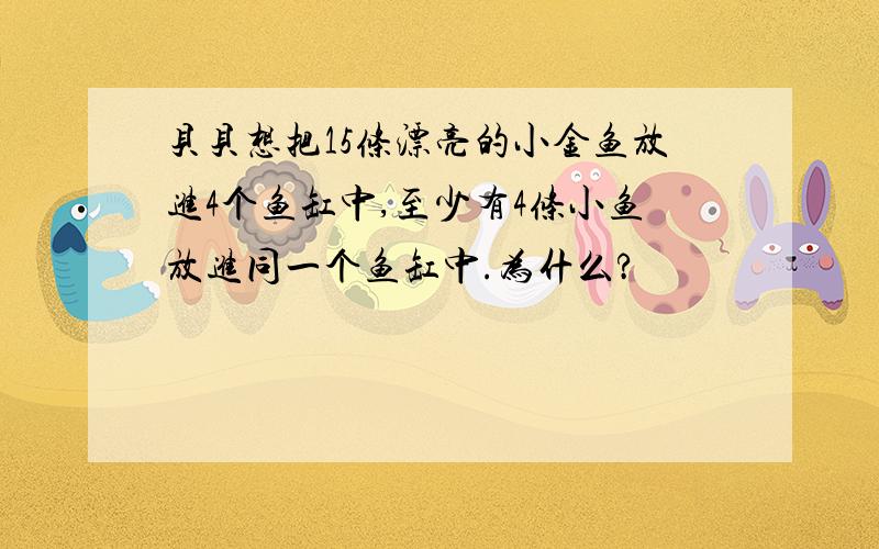 贝贝想把15条漂亮的小金鱼放进4个鱼缸中,至少有4条小鱼放进同一个鱼缸中.为什么?