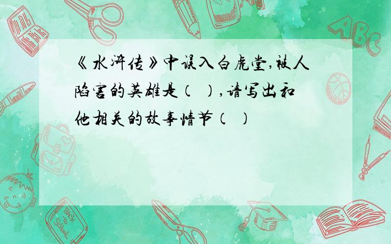 《水浒传》中误入白虎堂,被人陷害的英雄是（ ）,请写出和他相关的故事情节（ ）