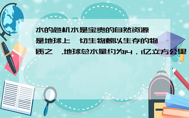 水的危机水是宝贵的自然资源,是地球上一切生物赖以生存的物质之一.地球总水量约为14．1亿立方公里,但如此多的水中淡水只占