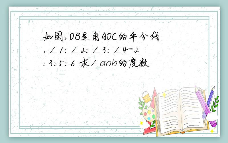 如图,OB是角AOC的平分线,∠1:∠2:∠3：∠4=2：3：5：6 求∠aob的度数