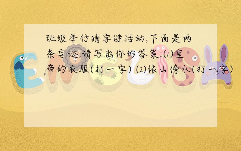 班级举行猜字谜活动,下面是两条字谜,请写出你的答案.⑴皇帝的衣服(打一字) ⑵依山傍水(打一字)