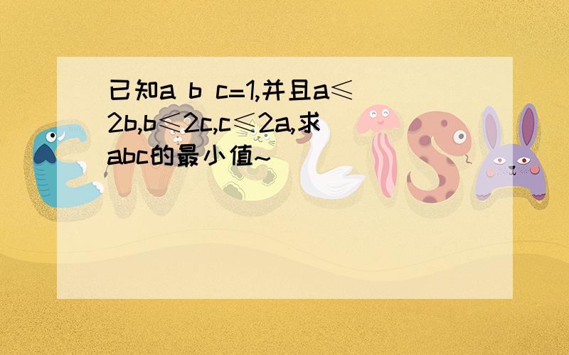 已知a b c=1,并且a≤2b,b≤2c,c≤2a,求abc的最小值~