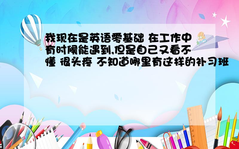 我现在是英语零基础 在工作中有时候能遇到,但是自己又看不懂 很头疼 不知道哪里有这样的补习班