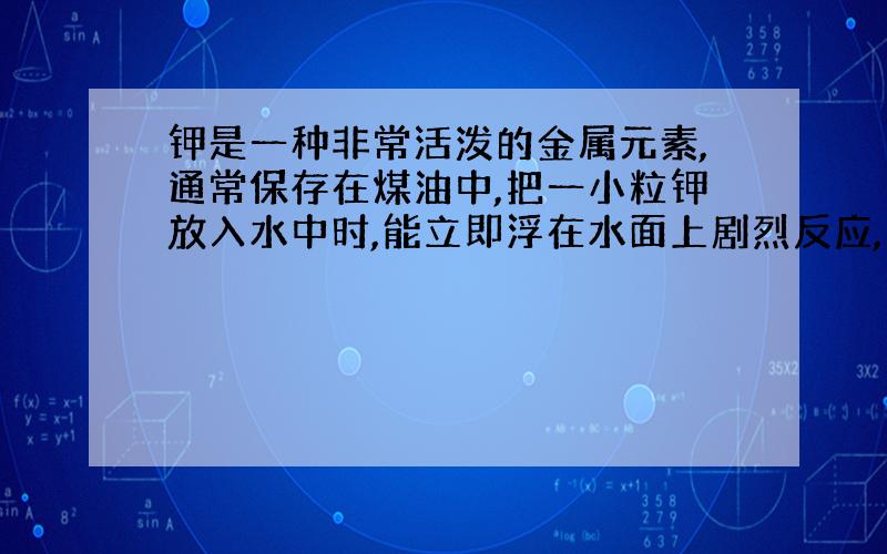 钾是一种非常活泼的金属元素,通常保存在煤油中,把一小粒钾放入水中时,能立即浮在水面上剧烈反应,产生大量气体,继而在水面上