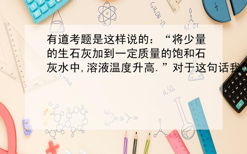 有道考题是这样说的：“将少量的生石灰加到一定质量的饱和石灰水中,溶液温度升高.”对于这句话我想了很久,有个疑问打不开.饱