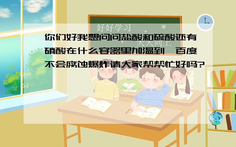 你们好我想问问盐酸和硫酸还有硝酸在什么容器里加温到一百度不会腐蚀爆炸请大家帮帮忙好吗?