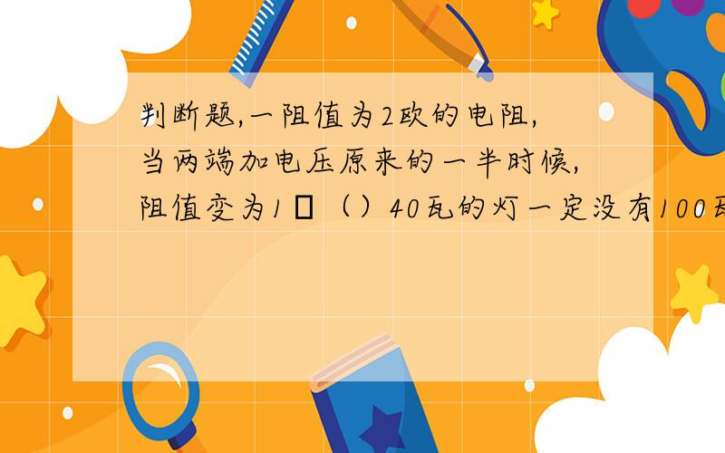 判断题,一阻值为2欧的电阻,当两端加电压原来的一半时候,阻值变为1Ω（）40瓦的灯一定没有100瓦的亮（）一个“1W,1