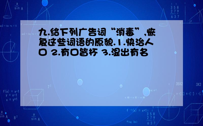 九.给下列广告词“消毒”,恢复这些词语的原貌.1.快治人口 2.有口皆杯 3.湿出有名