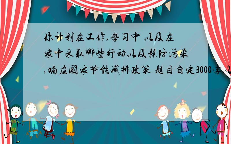 你计划在工作,学习中 以及在家中采取哪些行动以及预防污染,响应国家节能减排政策 题目自定3000字以上 研究