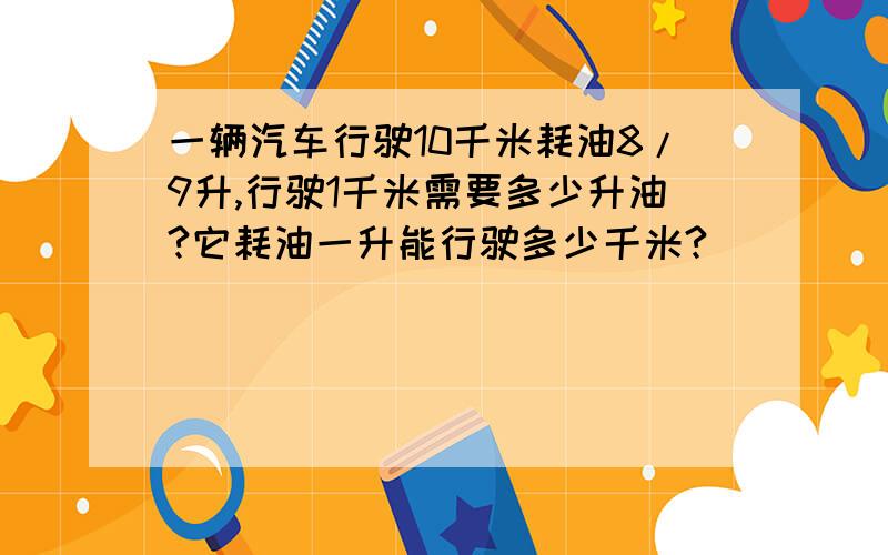 一辆汽车行驶10千米耗油8/9升,行驶1千米需要多少升油?它耗油一升能行驶多少千米?