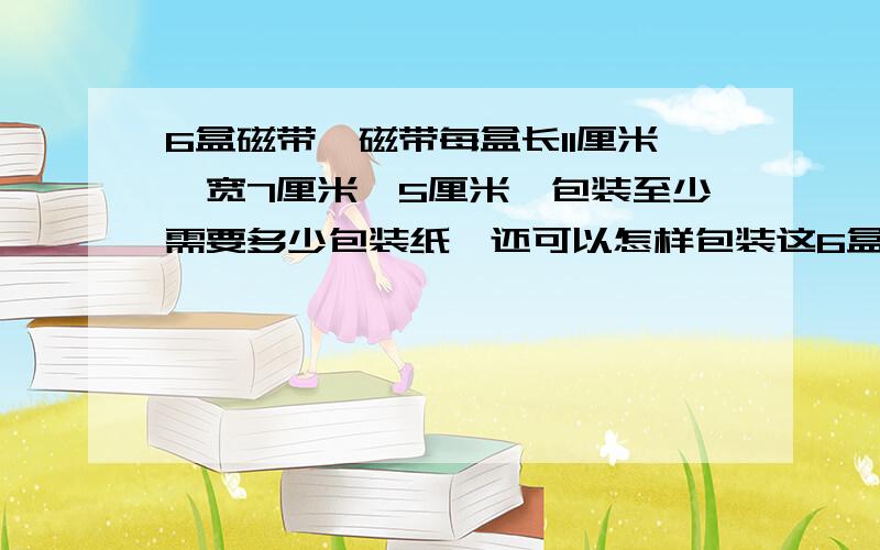 6盒磁带,磁带每盒长11厘米,宽7厘米,5厘米,包装至少需要多少包装纸,还可以怎样包装这6盒磁带?各需要多少包装纸?怎样