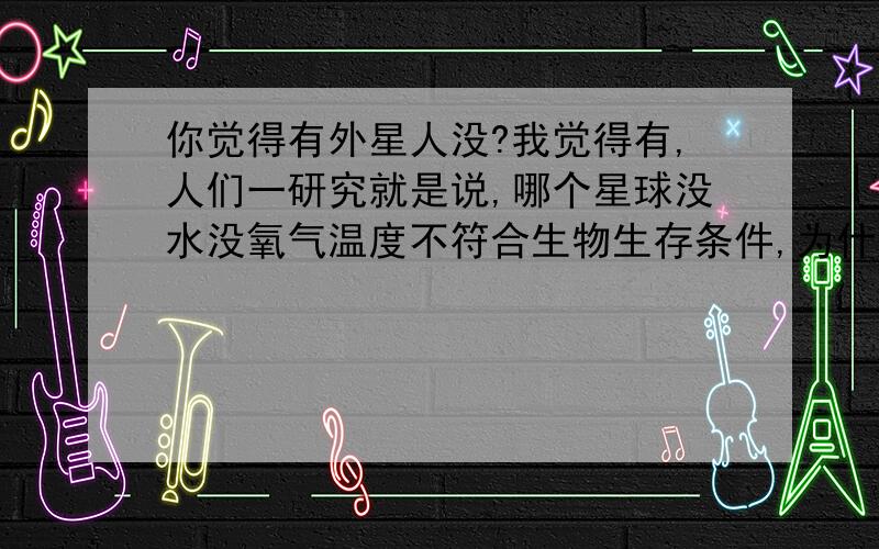 你觉得有外星人没?我觉得有,人们一研究就是说,哪个星球没水没氧气温度不符合生物生存条件,为什么外星人不能靠吃汽油岩石等等