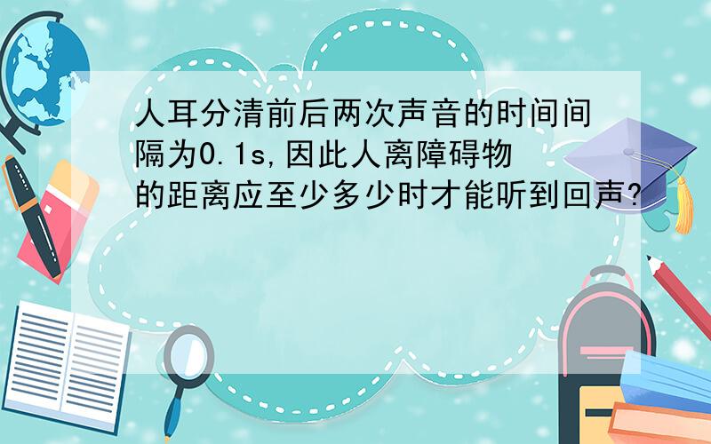 人耳分清前后两次声音的时间间隔为0.1s,因此人离障碍物的距离应至少多少时才能听到回声?